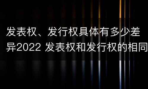 发表权、发行权具体有多少差异2022 发表权和发行权的相同点