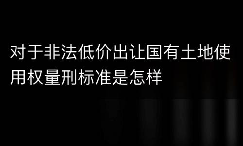 对于非法低价出让国有土地使用权量刑标准是怎样