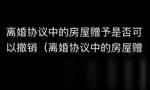 离婚协议中的房屋赠予是否可以撤销（离婚协议中的房屋赠予是否可以撤销过户）