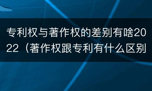 专利权与著作权的差别有啥2022（著作权跟专利有什么区别）