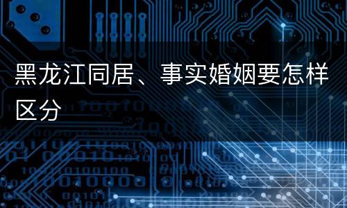 黑龙江同居、事实婚姻要怎样区分