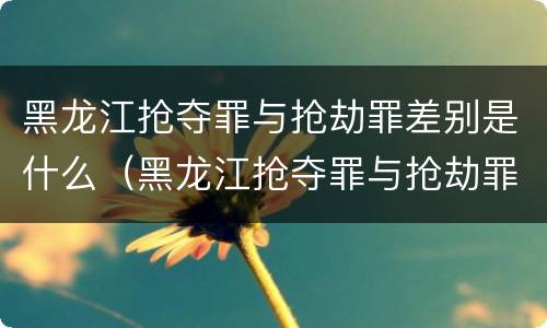 黑龙江抢夺罪与抢劫罪差别是什么（黑龙江抢夺罪与抢劫罪差别是什么意思）