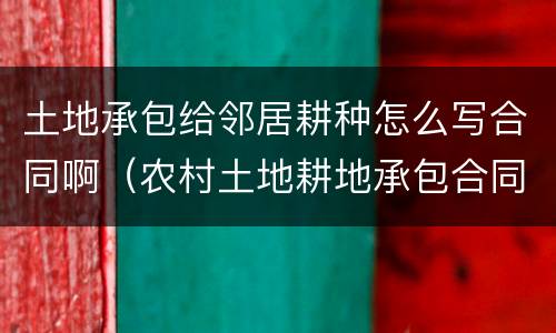 土地承包给邻居耕种怎么写合同啊（农村土地耕地承包合同怎么写）
