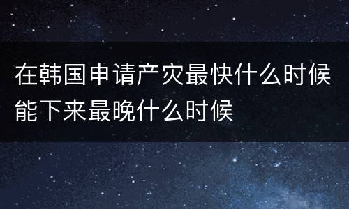 在韩国申请产灾最快什么时候能下来最晚什么时候
