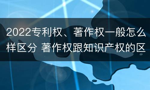 2022专利权、著作权一般怎么样区分 著作权跟知识产权的区别
