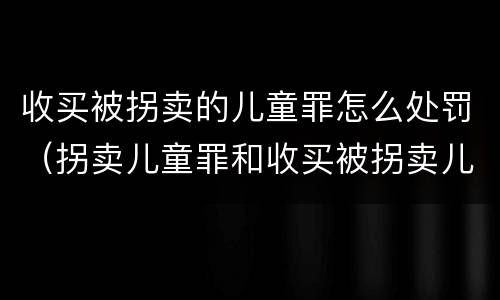 收买被拐卖的儿童罪怎么处罚（拐卖儿童罪和收买被拐卖儿童罪）
