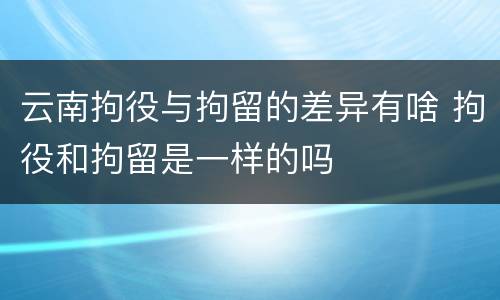 云南拘役与拘留的差异有啥 拘役和拘留是一样的吗