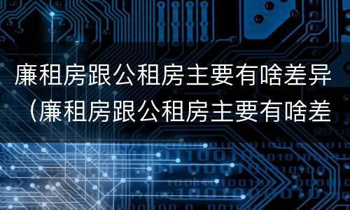 廉租房跟公租房主要有啥差异（廉租房跟公租房主要有啥差异吗）