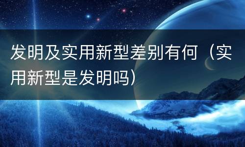 发明及实用新型差别有何（实用新型是发明吗）