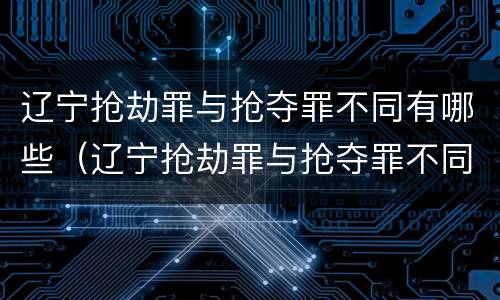 辽宁抢劫罪与抢夺罪不同有哪些（辽宁抢劫罪与抢夺罪不同有哪些案件）