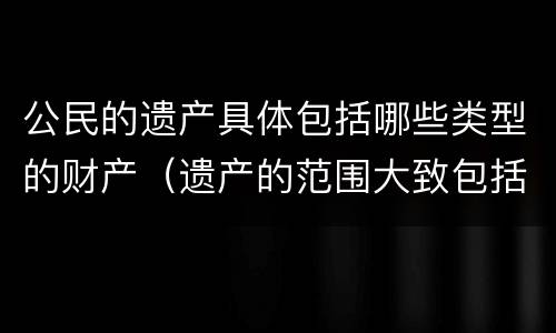 公民的遗产具体包括哪些类型的财产（遗产的范围大致包括A公民的个人财产所有权）