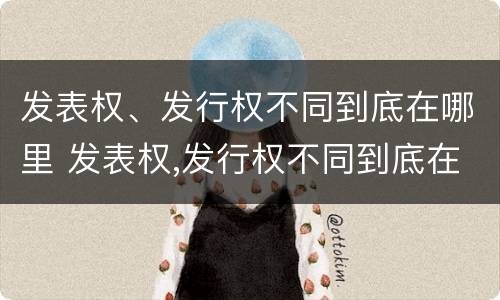 发表权、发行权不同到底在哪里 发表权,发行权不同到底在哪里发布