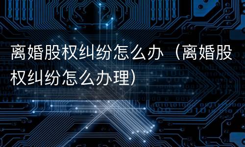 离婚股权纠纷怎么办（离婚股权纠纷怎么办理）