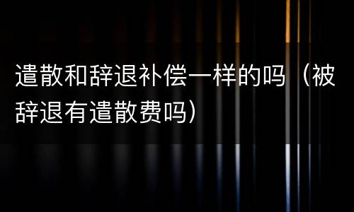 遣散和辞退补偿一样的吗（被辞退有遣散费吗）