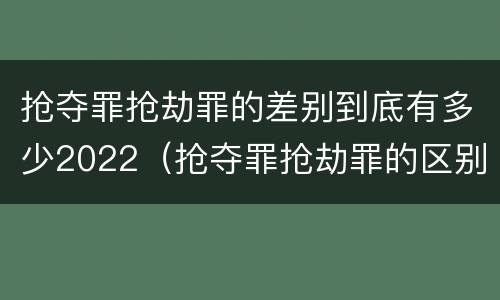 抢夺罪抢劫罪的差别到底有多少2022（抢夺罪抢劫罪的区别）