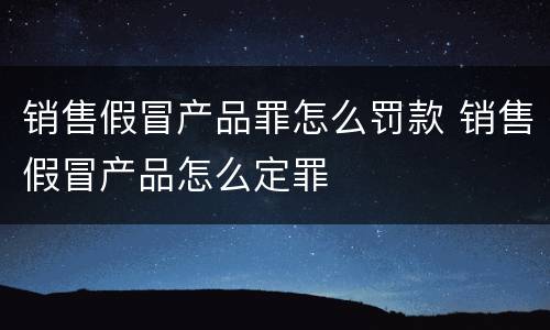 销售假冒产品罪怎么罚款 销售假冒产品怎么定罪