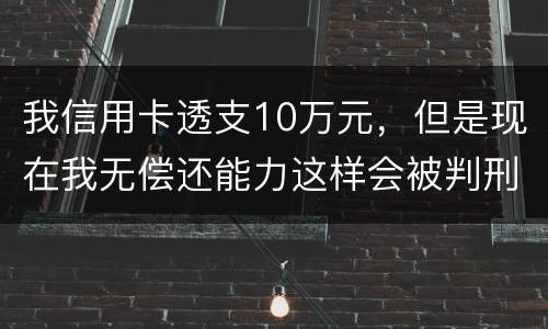 我信用卡透支10万元，但是现在我无偿还能力这样会被判刑吗？会判刑多少年