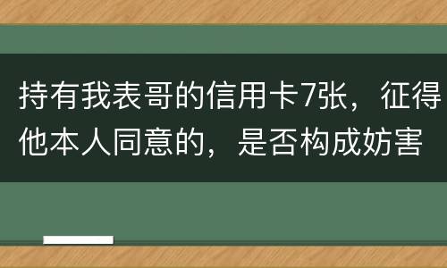 持有我表哥的信用卡7张，征得他本人同意的，是否构成妨害信用卡管理罪