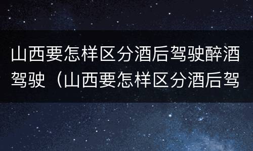 山西要怎样区分酒后驾驶醉酒驾驶（山西要怎样区分酒后驾驶醉酒驾驶人员）