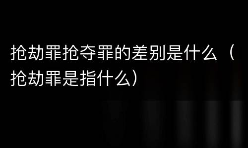 抢劫罪抢夺罪的差别是什么（抢劫罪是指什么）