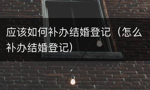 应该如何补办结婚登记（怎么补办结婚登记）