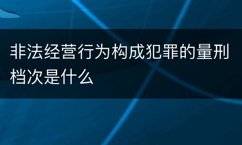 非法经营行为构成犯罪的量刑档次是什么