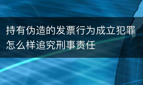 持有伪造的发票行为成立犯罪怎么样追究刑事责任