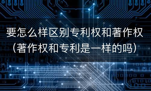 要怎么样区别专利权和著作权（著作权和专利是一样的吗）