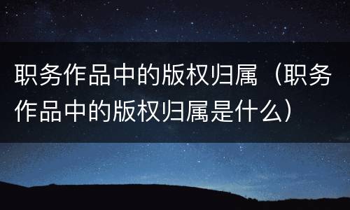职务作品中的版权归属（职务作品中的版权归属是什么）