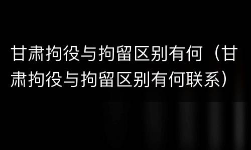 甘肃拘役与拘留区别有何（甘肃拘役与拘留区别有何联系）