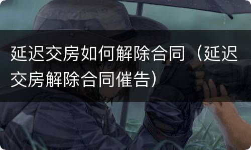 延迟交房如何解除合同（延迟交房解除合同催告）