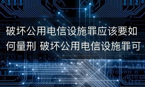 破坏公用电信设施罪应该要如何量刑 破坏公用电信设施罪可以判缓刑吗