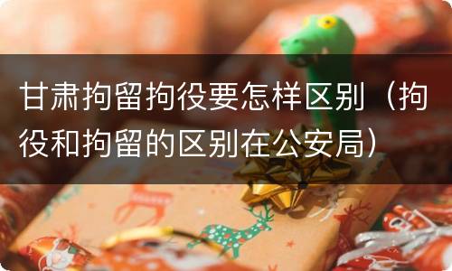 甘肃拘留拘役要怎样区别（拘役和拘留的区别在公安局）