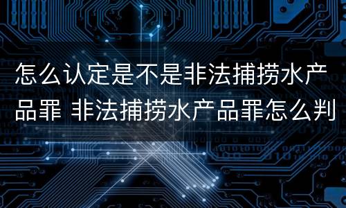 怎么认定是不是非法捕捞水产品罪 非法捕捞水产品罪怎么判的