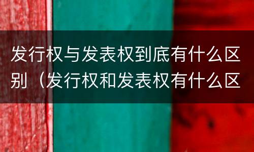 发行权与发表权到底有什么区别（发行权和发表权有什么区别）