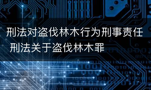 刑法对盗伐林木行为刑事责任 刑法关于盗伐林木罪