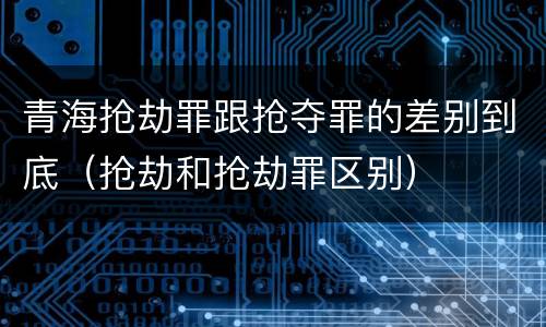 青海抢劫罪跟抢夺罪的差别到底（抢劫和抢劫罪区别）