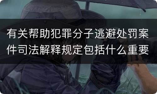 有关帮助犯罪分子逃避处罚案件司法解释规定包括什么重要内容