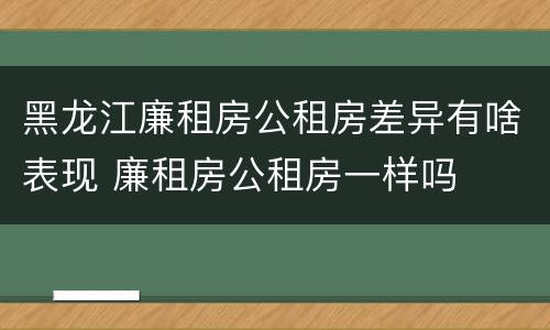 黑龙江廉租房公租房差异有啥表现 廉租房公租房一样吗