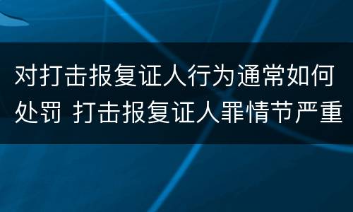 对打击报复证人行为通常如何处罚 打击报复证人罪情节严重