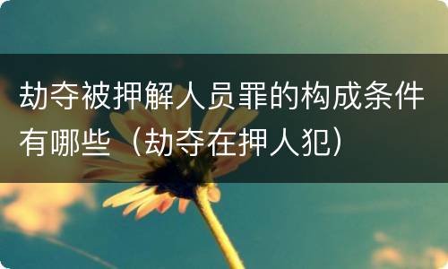 劫夺被押解人员罪的构成条件有哪些（劫夺在押人犯）