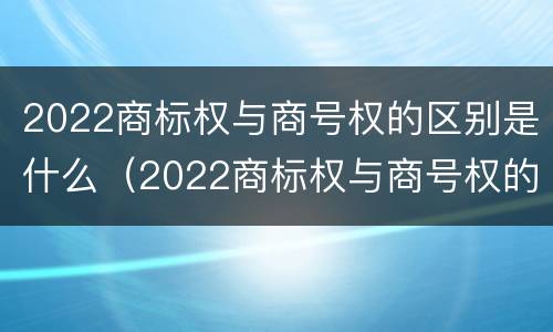2022商标权与商号权的区别是什么（2022商标权与商号权的区别是什么呢）