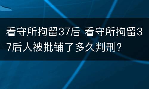 看守所拘留37后 看守所拘留37后人被批铺了多久判刑?