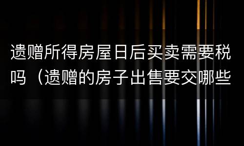 遗赠所得房屋日后买卖需要税吗（遗赠的房子出售要交哪些税）