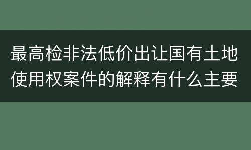 最高检非法低价出让国有土地使用权案件的解释有什么主要规定