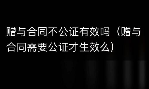 赠与合同不公证有效吗（赠与合同需要公证才生效么）