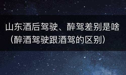 山东酒后驾驶、醉驾差别是啥（醉酒驾驶跟酒驾的区别）