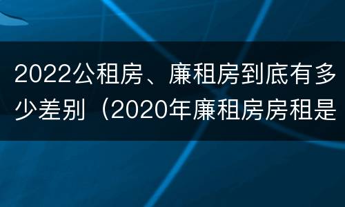 2022公租房、廉租房到底有多少差别（2020年廉租房房租是多少）