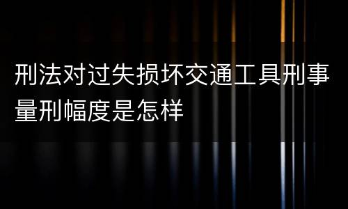 刑法对过失损坏交通工具刑事量刑幅度是怎样