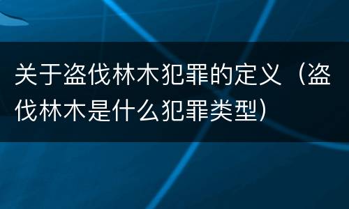 关于盗伐林木犯罪的定义（盗伐林木是什么犯罪类型）